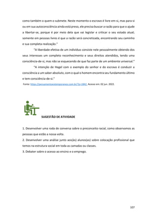 107
como também o quem o submete. Neste momento o escravo é livre em-si, mas para-si
ou em sua autoconsciência ainda está preso, ele precisa buscar a razão para que o ajude
a libertar-se, porque é por meio dela que vai legislar e criticar o seu estado atual;
somente em pessoas livres é que a razão será concretizada, encontrando seu caminho
e sua completa realização.”
“A liberdade efetiva de um indivíduo consiste nele pessoalmente obtendo dos
seus interesses um completo reconhecimento e seus direitos atendidos, tendo uma
consciência-de-si, mas não se esquecendo de que faz parte de um ambiente universal.”
“A intenção de Hegel com o exemplo do senhor e do escravo é conduzir a
consciência a um saber absoluto, com o qual o homem encontra seu fundamento último
e tem consciência-de-si.”
Fonte: https://pensamentoextemporaneo.com.br/?p=1842. Acesso em: 02 jun. 2022.
SUGESTÃO DE ATIVIDADE
1. Desenvolver uma roda de conversa sobre o preconceito racial, como observamos as
pessoas que estão a nossa volta.
2. Desenvolver uma análise junto aos(às) alunos(as) sobre colocação profissional que
temos na estrutura social em toda as camadas ou classes.
3. Debater sobre o acesso ao ensino e o emprego.
 