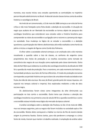110
marxista, essa escola iniciou seus estudos apontando as contradições na trajetória
percorrida pelo abolicionismo no Brasil. A ideia de luta de classes tomou conta da análise
histórica e sociológica do Brasil.
Ao invés de ser comemorado, o 13 de maio de 1888 começou a ser visto de forma
crítica e não mais festejada como feita desde a abolição da escravidão. A situação do
negro que acabara de ser libertado da escravidão se tornou objeto de pesquisa dos
sociólogos brasileiros que estenderam seus estudos sobre a história brasileira para
compreender as raízes da escravidão e sua ligação com o racismo e a presença do negro
na sociedade. Essa mudança na lógica de se estudar a escravidão e a abolição
questionou a participação dos líderes abolicionistas até então exaltados como heróis da
pátria e iniciou o resgate de figuras como Zumbi dos Palmares.
O olhar sobre a sociedade colonial começou a ser analisada sob o viés marxista
ressaltando a questão sobre a luta de classes, os senhores de engenho como
proprietários dos meios de produção e as revoltas escravistas como tomada de
consciência dos negros de sua situação como explorado pela classe dominante. Outra
ideia de Karl Marx que colaborou na análise dos sociólogos brasileiros da década de 1930
foi a questão do modo de produção. Para o marxismo, em cada momento da história, a
humanidade produziu seus bens de formas diferentes. O modo de produção escravista
correspondeu ao período histórico em que os bens de uma determinada sociedade eram
frutos da mão de obra escrava. No caso do Brasil, grande parte de nossas riquezas, em
especial nos tempos colonial e imperial, fora exploradas mediante a mão de obra
escrava negra.
Os abolicionistas foram vistos como integrantes da elite diminuindo sua
participação na luta contra a escravidão. Outro tema que chamou a atenção dos
sociólogos brasileiros nos primeiros anos do século XX foi a questão econômica e como
a escravidão estava incluída nessa lógica do mercado da época colonial.
A análise sociológica sobre a abolição não finalizou no dia 13 de maio de 1888,
mas nos tempos seguintes, pois os negros não foram incluídos na sociedade após o fim
da escravidão. Muitos deles começaram a habitar os morros do Rio de Janeiro dando
origem às primeiras favelas. Outros tantos, para não perderem o emprego e a única
fonte de renda, tiveram que manter o trabalho realizado. A ampliação da análise sobre
 