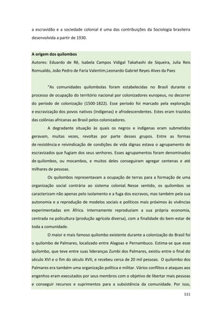 111
a escravidão e a sociedade colonial é uma das contribuições da Sociologia brasileira
desenvolvida a partir de 1930.
A origem dos quilombos
Autores: Eduardo de Rê, Isabela Campos Vidigal Takahashi de Siqueira, Julia Reis
Romualdo, João Pedro de Faria Valentim,Leonardo Gabriel Reyes Alves da Paes
“As comunidades quilombolas foram estabelecidas no Brasil durante o
processo de ocupação do território nacional por colonizadores europeus, no decorrer
do período de colonização (1500-1822). Esse período foi marcado pela exploração
e escravização dos povos nativos (indígenas) e afrodescendentes. Estes eram trazidos
das colônias africanas ao Brasil pelos colonizadores.
A degradante situação às quais os negros e indígenas eram submetidos
geravam, muitas vezes, revoltas por parte desses grupos. Entre as formas
de resistência e reivindicação de condições de vida dignas estava o agrupamento de
escravizados que fugiam dos seus senhores. Esses agrupamentos foram denominados
de quilombos, ou mocambos, e muitos deles conseguiram agregar centenas e até
milhares de pessoas.
Os quilombos representavam a ocupação de terras para a formação de uma
organização social contrária ao sistema colonial. Nesse sentido, os quilombos se
caracterizam não apenas pelo isolamento e a fuga dos escravos, mas também pela sua
autonomia e a reprodução de modelos sociais e políticos mais próximos às vivências
experimentadas em África. Internamente reproduziam a sua própria economia,
centrada na policultura (produção agrícola diversa), com a finalidade do bem-estar de
toda a comunidade.
O maior e mais famoso quilombo existente durante a colonização do Brasil foi
o quilombo de Palmares, localizado entre Alagoas e Pernambuco. Estima-se que esse
quilombo, que teve entre suas lideranças Zumbi dos Palmares, existiu entre o final do
século XVI e o fim do século XVII, e recebeu cerca de 20 mil pessoas. O quilombo dos
Palmares era também uma organização política e militar. Vários conflitos e ataques aos
engenhos eram executados por seus membros com o objetivo de libertar mais pessoas
e conseguir recursos e suprimentos para a subsistência da comunidade. Por isso,
 