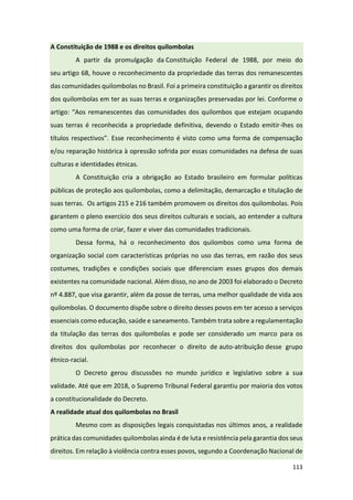 113
A Constituição de 1988 e os direitos quilombolas
A partir da promulgação da Constituição Federal de 1988, por meio do
seu artigo 68, houve o reconhecimento da propriedade das terras dos remanescentes
das comunidades quilombolas no Brasil. Foi a primeira constituição a garantir os direitos
dos quilombolas em ter as suas terras e organizações preservadas por lei. Conforme o
artigo: “Aos remanescentes das comunidades dos quilombos que estejam ocupando
suas terras é reconhecida a propriedade definitiva, devendo o Estado emitir-lhes os
títulos respectivos”. Esse reconhecimento é visto como uma forma de compensação
e/ou reparação histórica à opressão sofrida por essas comunidades na defesa de suas
culturas e identidades étnicas.
A Constituição cria a obrigação ao Estado brasileiro em formular políticas
públicas de proteção aos quilombolas, como a delimitação, demarcação e titulação de
suas terras. Os artigos 215 e 216 também promovem os direitos dos quilombolas. Pois
garantem o pleno exercício dos seus direitos culturais e sociais, ao entender a cultura
como uma forma de criar, fazer e viver das comunidades tradicionais.
Dessa forma, há o reconhecimento dos quilombos como uma forma de
organização social com características próprias no uso das terras, em razão dos seus
costumes, tradições e condições sociais que diferenciam esses grupos dos demais
existentes na comunidade nacional. Além disso, no ano de 2003 foi elaborado o Decreto
nº 4.887, que visa garantir, além da posse de terras, uma melhor qualidade de vida aos
quilombolas. O documento dispõe sobre o direito desses povos em ter acesso a serviços
essenciais como educação, saúde e saneamento. Também trata sobre a regulamentação
da titulação das terras dos quilombolas e pode ser considerado um marco para os
direitos dos quilombolas por reconhecer o direito de auto-atribuição desse grupo
étnico-racial.
O Decreto gerou discussões no mundo jurídico e legislativo sobre a sua
validade. Até que em 2018, o Supremo Tribunal Federal garantiu por maioria dos votos
a constitucionalidade do Decreto.
A realidade atual dos quilombolas no Brasil
Mesmo com as disposições legais conquistadas nos últimos anos, a realidade
prática das comunidades quilombolas ainda é de luta e resistência pela garantia dos seus
direitos. Em relação à violência contra esses povos, segundo a Coordenação Nacional de
 