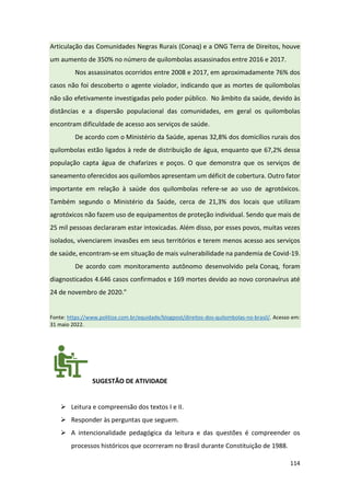 114
Articulação das Comunidades Negras Rurais (Conaq) e a ONG Terra de Direitos, houve
um aumento de 350% no número de quilombolas assassinados entre 2016 e 2017.
Nos assassinatos ocorridos entre 2008 e 2017, em aproximadamente 76% dos
casos não foi descoberto o agente violador, indicando que as mortes de quilombolas
não são efetivamente investigadas pelo poder público. No âmbito da saúde, devido às
distâncias e a dispersão populacional das comunidades, em geral os quilombolas
encontram dificuldade de acesso aos serviços de saúde.
De acordo com o Ministério da Saúde, apenas 32,8% dos domicílios rurais dos
quilombolas estão ligados à rede de distribuição de água, enquanto que 67,2% dessa
população capta água de chafarizes e poços. O que demonstra que os serviços de
saneamento oferecidos aos quilombos apresentam um déficit de cobertura. Outro fator
importante em relação à saúde dos quilombolas refere-se ao uso de agrotóxicos.
Também segundo o Ministério da Saúde, cerca de 21,3% dos locais que utilizam
agrotóxicos não fazem uso de equipamentos de proteção individual. Sendo que mais de
25 mil pessoas declararam estar intoxicadas. Além disso, por esses povos, muitas vezes
isolados, vivenciarem invasões em seus territórios e terem menos acesso aos serviços
de saúde, encontram-se em situação de mais vulnerabilidade na pandemia de Covid-19.
De acordo com monitoramento autônomo desenvolvido pela Conaq, foram
diagnosticados 4.646 casos confirmados e 169 mortes devido ao novo coronavírus até
24 de novembro de 2020.”
Fonte: https://www.politize.com.br/equidade/blogpost/direitos-dos-quilombolas-no-brasil/. Acesso em:
31 maio 2022.
SUGESTÃO DE ATIVIDADE
➢ Leitura e compreensão dos textos I e II.
➢ Responder às perguntas que seguem.
➢ A intencionalidade pedagógica da leitura e das questões é compreender os
processos históricos que ocorreram no Brasil durante Constituição de 1988.
 