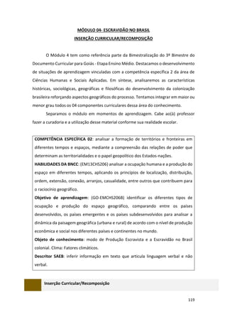 119
MÓDULO 04- ESCRAVIDÃO NO BRASIL
INSERÇÃO CURRICULAR/RECOMPOSIÇÃO
O Módulo 4 tem como referência parte da Bimestralização do 3º Bimestre do
Documento Curricular para Goiás - Etapa Ensino Médio. Destacamos o desenvolvimento
de situações de aprendizagem vinculadas com a competência específica 2 da área de
Ciências Humanas e Sociais Aplicadas. Em síntese, analisaremos as características
históricas, sociológicas, geográficas e filosóficas do desenvolvimento da colonização
brasileira reforçando aspectos geográficos do processo. Tentamos integrar em maior ou
menor grau todos os 04 componentes curriculares dessa área do conhecimento.
Separamos o módulo em momentos de aprendizagem. Cabe ao(à) professor
fazer a curadoria e a utilização desse material conforme sua realidade escolar.
COMPETÊNCIA ESPECÍFICA 02: analisar a formação de territórios e fronteiras em
diferentes tempos e espaços, mediante a compreensão das relações de poder que
determinam as territorialidades e o papel geopolítico dos Estados-nações.
HABILIDADES DA BNCC: (EM13CHS206) analisar a ocupação humana e a produção do
espaço em diferentes tempos, aplicando os princípios de localização, distribuição,
ordem, extensão, conexão, arranjos, casualidade, entre outros que contribuem para
o raciocínio geográfico.
Objetivo de aprendizagem: (GO-EMCHS206B) identificar os diferentes tipos de
ocupação e produção do espaço geográfico, comparando entre os países
desenvolvidos, os países emergentes e os países subdesenvolvidos para analisar a
dinâmica da paisagem geográfica (urbana e rural) de acordo com o nível de produção
econômica e social nos diferentes países e continentes no mundo.
Objeto de conhecimento: modo de Produção Escravista e a Escravidão no Brasil
colonial. Clima: Fatores climáticos.
Descritor SAEB: inferir informação em texto que articula linguagem verbal e não
verbal.
Inserção Curricular/Recomposição
 