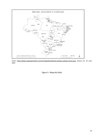 12
Fonte: https://www.mapasparacolorir.com.br/mapa/brasil/brasil-estados-capitais-nomes.png. Acesso em: 25 maio
2022.
Figura 3 - Mapa de Goiás
 