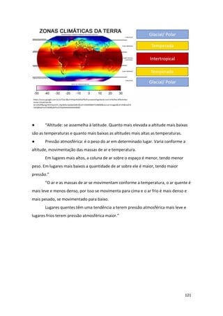 121
● “Altitude: se assemelha à latitude. Quanto mais elevada a altitude mais baixas
são as temperaturas e quanto mais baixas as altitudes mais altas as temperaturas.
● Pressão atmosférica: é o peso do ar em determinado lugar. Varia conforme a
altitude, movimentação das massas de ar e temperatura.
Em lugares mais altos, a coluna de ar sobre o espaço é menor, tendo menor
peso. Em lugares mais baixos a quantidade de ar sobre ele é maior, tendo maior
pressão.”
“O ar e as massas de ar se movimentam conforme a temperatura, o ar quente é
mais leve e menos denso, por isso se movimenta para cima e o ar frio é mais denso e
mais pesado, se movimentado para baixo.
Lugares quentes têm uma tendência a terem pressão atmosférica mais leve e
lugares frios terem pressão atmosférica maior.”
 