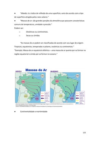 123
● “Albedo: é o índice de reflexão de uma superfície, varia de acordo com o tipo
de superfície atingida pelos raios solares.”
● “Massas de ar: são grandes porções da atmosfera que possuem características
comuns de temperatura, umidade e pressão.”
Podem ser:
o Oceânicas ou continentais.
o Secas ou úmidas
“As massas de ar podem ser classificadas de acordo com seu lugar de origem:
Tropicais, equatoriais, temperadas e polares, oceânicas ou continentais.”
“Exemplo: Massa de ar equatorial atlântica – uma massa de ar quente por se formar na
região equatorial e úmida por se formar no oceano.”
● Continentalidade e maritimidade
 