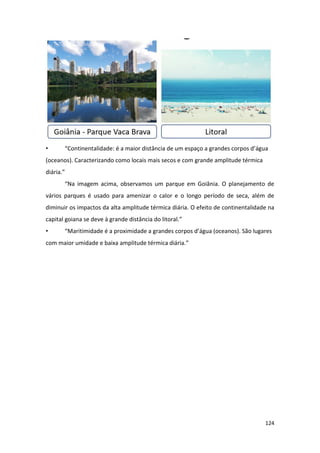 124
• “Continentalidade: é a maior distância de um espaço a grandes corpos d’água
(oceanos). Caracterizando como locais mais secos e com grande amplitude térmica
diária.”
“Na imagem acima, observamos um parque em Goiânia. O planejamento de
vários parques é usado para amenizar o calor e o longo período de seca, além de
diminuir os impactos da alta amplitude térmica diária. O efeito de continentalidade na
capital goiana se deve à grande distância do litoral.”
• “Maritimidade é a proximidade a grandes corpos d’água (oceanos). São lugares
com maior umidade e baixa amplitude térmica diária.”
 