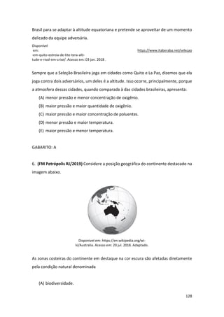 128
Brasil para se adaptar à altitude equatoriana e pretende se aproveitar de um momento
delicado da equipe adversária.
Disponível
em: https://www.itaberaba.net/selecao
-em-quito-estreia-de-tite-tera-alti-
tude-e-rival-em-crise/. Acesso em: 03 jan. 2018 .
Sempre que a Seleção Brasileira joga em cidades como Quito e La Paz, dizemos que ela
joga contra dois adversários, um deles é a altitude. Isso ocorre, principalmente, porque
a atmosfera dessas cidades, quando comparada à das cidades brasileiras, apresenta:
(A) menor pressão e menor concentração de oxigênio.
(B) maior pressão e maior quantidade de oxigênio.
(C) maior pressão e maior concentração de poluentes.
(D) menor pressão e maior temperatura.
(E) maior pressão e menor temperatura.
GABARITO: A
6. (FM Petrópolis RJ/2019) Considere a posição geográfica do continente destacado na
imagem abaixo.
Disponível em: https://en.wikipedia.org/wi-
ki/Australia. Acesso em: 20 jul. 2018. Adaptado.
As zonas costeiras do continente em destaque na cor escura são afetadas diretamente
pela condição natural denominada
(A) biodiversidade.
 