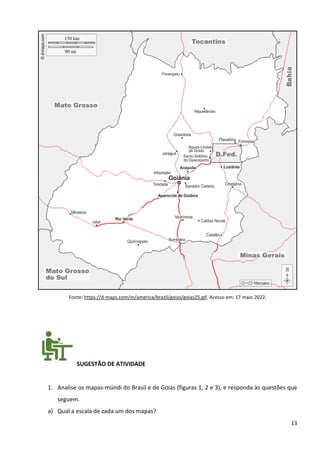 13
Fonte: https://d-maps.com/m/america/brazil/goias/goias25.gif. Acesso em: 17 maio 2022.
SUGESTÃO DE ATIVIDADE
1. Analise os mapas-múndi do Brasil e de Goiás (figuras 1, 2 e 3), e responda às questões que
seguem.
a) Qual a escala de cada um dos mapas?
 