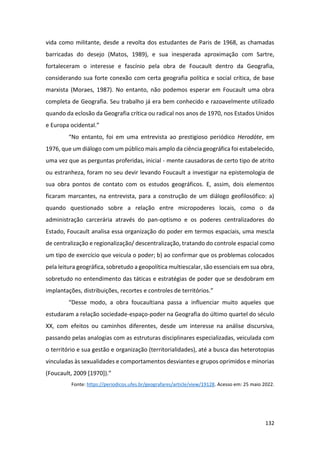 132
vida como militante, desde a revolta dos estudantes de Paris de 1968, as chamadas
barricadas do desejo (Matos, 1989), e sua inesperada aproximação com Sartre,
fortaleceram o interesse e fascínio pela obra de Foucault dentro da Geografia,
considerando sua forte conexão com certa geografia política e social crítica, de base
marxista (Moraes, 1987). No entanto, não podemos esperar em Foucault uma obra
completa de Geografia. Seu trabalho já era bem conhecido e razoavelmente utilizado
quando da eclosão da Geografia crítica ou radical nos anos de 1970, nos Estados Unidos
e Europa ocidental.”
“No entanto, foi em uma entrevista ao prestigioso periódico Herodóte, em
1976, que um diálogo com um público mais amplo da ciência geográfica foi estabelecido,
uma vez que as perguntas proferidas, inicial - mente causadoras de certo tipo de atrito
ou estranheza, foram no seu devir levando Foucault a investigar na epistemologia de
sua obra pontos de contato com os estudos geográficos. E, assim, dois elementos
ficaram marcantes, na entrevista, para a construção de um diálogo geofilosófico: a)
quando questionado sobre a relação entre micropoderes locais, como o da
administração carcerária através do pan-optismo e os poderes centralizadores do
Estado, Foucault analisa essa organização do poder em termos espaciais, uma mescla
de centralização e regionalização/ descentralização, tratando do controle espacial como
um tipo de exercício que veicula o poder; b) ao confirmar que os problemas colocados
pela leitura geográfica, sobretudo a geopolítica multiescalar, são essenciais em sua obra,
sobretudo no entendimento das táticas e estratégias de poder que se desdobram em
implantações, distribuições, recortes e controles de territórios.”
“Desse modo, a obra foucaultiana passa a influenciar muito aqueles que
estudaram a relação sociedade-espaço-poder na Geografia do último quartel do século
XX, com efeitos ou caminhos diferentes, desde um interesse na análise discursiva,
passando pelas analogias com as estruturas disciplinares especializadas, veiculada com
o território e sua gestão e organização (territorialidades), até a busca das heterotopias
vinculadas às sexualidades e comportamentos desviantes e grupos oprimidos e minorias
(Foucault, 2009 [1970]).”
Fonte: https://periodicos.ufes.br/geografares/article/view/19128. Acesso em: 25 maio 2022.
 