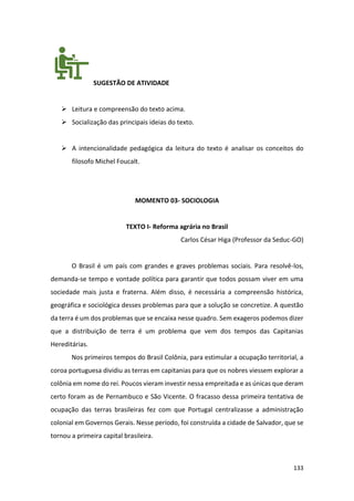 133
SUGESTÃO DE ATIVIDADE
➢ Leitura e compreensão do texto acima.
➢ Socialização das principais ideias do texto.
➢ A intencionalidade pedagógica da leitura do texto é analisar os conceitos do
filosofo Michel Foucalt.
MOMENTO 03- SOCIOLOGIA
TEXTO I- Reforma agrária no Brasil
Carlos César Higa (Professor da Seduc-GO)
O Brasil é um país com grandes e graves problemas sociais. Para resolvê-los,
demanda-se tempo e vontade política para garantir que todos possam viver em uma
sociedade mais justa e fraterna. Além disso, é necessária a compreensão histórica,
geográfica e sociológica desses problemas para que a solução se concretize. A questão
da terra é um dos problemas que se encaixa nesse quadro. Sem exageros podemos dizer
que a distribuição de terra é um problema que vem dos tempos das Capitanias
Hereditárias.
Nos primeiros tempos do Brasil Colônia, para estimular a ocupação territorial, a
coroa portuguesa dividiu as terras em capitanias para que os nobres viessem explorar a
colônia em nome do rei. Poucos vieram investir nessa empreitada e as únicas que deram
certo foram as de Pernambuco e São Vicente. O fracasso dessa primeira tentativa de
ocupação das terras brasileiras fez com que Portugal centralizasse a administração
colonial em Governos Gerais. Nesse período, foi construída a cidade de Salvador, que se
tornou a primeira capital brasileira.
 