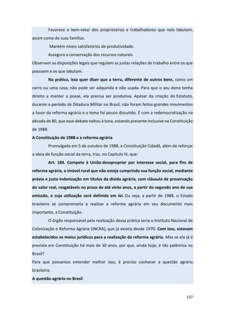 137
Favorece o bem-estar dos proprietários e trabalhadores que nela labutam,
assim como de suas famílias.
Mantém níveis satisfatórios de produtividade.
Assegura a conservação dos recursos naturais.
Observam as disposições legais que regulam as justas relações de trabalho entre os que
possuem e os que labutam.
Na prática, isso quer dizer que a terra, diferente de outros bens, como um
carro ou uma casa, não pode ser adquirida e não usada. Para que o seu dono tenha
direito a manter a posse, ela precisa ser produtiva. Apesar da criação do Estatuto,
durante o período de Ditadura Militar no Brasil, não foram feitos grandes movimentos
a favor da reforma agrária e o tema foi pouco discutido. É com a redemocratização na
década de 80, que esse debate voltou à tona, estando presente inclusive na Constituição
de 1988.
A Constituição de 1988 e a reforma agrária
Promulgada em 5 de outubro de 1988, a Constituição Cidadã, além de reforçar
a ideia de função social da terra, traz, no Capítulo III, que:
Art. 184. Compete à União desapropriar por interesse social, para fins de
reforma agrária, o imóvel rural que não esteja cumprindo sua função social, mediante
prévia e justa indenização em títulos da dívida agrária, com cláusula de preservação
do valor real, resgatáveis no prazo de até vinte anos, a partir do segundo ano de sua
emissão, e cuja utilização será definida em lei. Ou seja, a partir de 1988, o Estado
brasileiro se comprometia a realizar a reforma agrária em seu documento mais
importante, a Constituição.
O órgão responsável pela realização dessa prática seria o Instituto Nacional de
Colonização e Reforma Agrária (INCRA), que já existia desde 1970. Com isso, estavam
estabelecidos os meios jurídicos para a realização da reforma agrária. Mas se ela já é
prevista em Constituição há mais de 30 anos, por que, ainda hoje, é tão polêmica no
Brasil?
Para que possamos entender melhor isso, é preciso conhecer a questão agrária
brasileira.
A questão agrária no Brasil
 