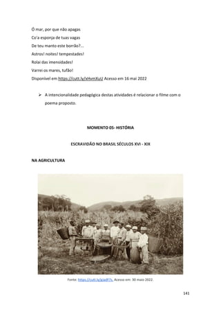 141
Ó mar, por que não apagas
Co'a esponja de tuas vagas
De teu manto este borrão?...
Astros! noites! tempestades!
Rolai das imensidades!
Varrei os mares, tufão!
Disponível em https://cutt.ly/xHvmXuU Acesso em 16 mai 2022
➢ A intencionalidade pedagógica destas atividades é relacionar o filme com o
poema proposto.
MOMENTO 05- HISTÓRIA
ESCRAVIDÃO NO BRASIL SÉCULOS XVI - XIX
NA AGRICULTURA
Fonte: https://cutt.ly/gJadF7s. Acesso em: 30 maio 2022.
 