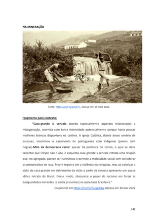 142
NA MINERAÇÃO
Fonte: https://cutt.ly/gJadF7s. Acesso em: 30 maio 2022.
Fragmento para contexto:
“Casa-grande & senzala aborda especialmente aspectos relacionados a
miscigenação, ocorrida com tanta intensidade potencialmente porque havia poucas
mulheres brancas disponíveis na colônia. A igreja Católica, diante desse cenário de
escassez, incentivou o casamento de portugueses com indígenas (jamais com
negras).Mito da democracia racial: apesar da polêmica do termo, o qual se deve
salientar que Freyre não o usa, o esquema casa-grande x senzala retrata uma relação
que, no agregado, parece ser harmônica e permite a mobilidade social sem considerar
os preconceitos de raça. Freyre registra sim a violência escravagista, mas ao valorizar a
visão da casa-grande em detrimento da visão a partir da senzala apresenta um quase
idílico retrato do Brasil. Desse modo, obscurece o papel do racismo em forjar as
desigualdades inerentes (e ainda presentes) na sociedade brasileira.”
Disponível em https://cutt.ly/uJagKmv Acesso em 30 mai 2022
 