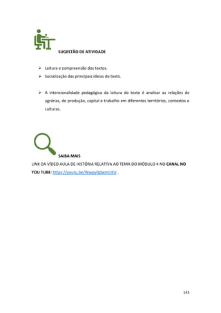 143
SUGESTÃO DE ATIVIDADE
➢ Leitura e compreensão dos textos.
➢ Socialização das principais ideias do texto.
➢ A intencionalidade pedagógica da leitura do texto é analisar as relações de
agrárias, de produção, capital e trabalho em diferentes territórios, contextos e
culturas.
SAIBA MAIS
LINK DA VÍDEO AULA DE HISTÓRIA RELATIVA AO TEMA DO MÓDULO 4 NO CANAL NO
YOU TUBE: https://youtu.be/WwpyQdwmUKU .
 