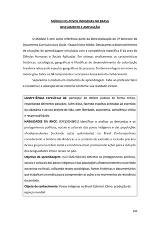 146
MÓDULO 05-POVOS INDIGENAS NO BRASIL
NIVELAMENTO E AMPLIAÇÃO
O Módulo 5 tem como referência parte da Bimestralização do 3º Bimestre do
Documento Curricular para Goiás - Etapa Ensino Médio. Destacamos o desenvolvimento
de situações de aprendizagem vinculadas com a competência específica 6 da área de
Ciências Humanas e Sociais Aplicadas. Em síntese, analisaremos as características
históricas, sociológicas, geográficas e filosóficas do desenvolvimento da colonização
brasileira reforçando aspectos geográficos do processo. Tentamos integrar em maior ou
menor grau todos os 04 componentes curriculares dessa área do conhecimento.
Separamos o modulo em momentos de aprendizagem. Cabe ao professor fazer
a curadoria e a utilização desse material conforme sua realidade escolar.
COMPETÊNCIA ESPECÍFICA 06: participar do debate público de forma crítica,
respeitando diferentes posições. Além disso, fazendo escolhas alinhadas ao exercício
da cidadania e ao seu projeto de vida, com liberdade, autonomia, consciência crítica
e responsabilidade.
HABILIDADES DA BNCC: (EM13CHS601) identificar e analisar as demandas e os
protagonismos políticos, sociais e culturais dos povos indígenas e das populações
afrodescendentes (incluindo os/as quilombolas) no Brasil Contemporâneo
considerando a história das Américas e o contexto de exclusão e inclusão precária
desses grupos na ordem social e econômica atual, promovendo ações para a redução
das desigualdades étnico raciais no país.
Objetivo de aprendizagem: (GO-EMCHS601B) detectar os protagonismos políticos,
sociais e culturais dos povos indígenas e das populações afrodescendentes no período
escravista no Brasil, utilizando textos sociológicos, fontes históricas e documentários
que trabalham a temática para compreender as ações e os movimentos de resistência
do período.
Objeto de conhecimento: Povos Indígenas no Brasil Colonial. Clima: produção do
espaço mundial.
 