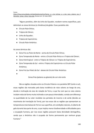 148
Fonte:
https://img.comunidades.net/ped/pedromartins/Variac_a_o_da_inclinac_a_o_dos_raios_solares_nas_d
iferentes_zonas_clima_ticas.png. Acesso em: 31 maio 2022.
“Alguns paralelos, além da Linha do Equador, recebem nomes específicos, pois
delimitam as zonas térmicas (e climáticas) do globo. Esses paralelos são:
● Círculo Polar Ártico;
● Trópico de Câncer;
● Linha do Equador;
● Trópico de Capricórnio;
● Círculo Polar Antártico.
As zonas térmicas são:
● Zona Fria ou Polar do Norte - acima do Círculo Polar Ártico;
● Zona Temperada do Norte - entre o Círculo Polar Ártico e o Trópico de Câncer;
● Zona Intertropical - entre o Trópico de Câncer e o Trópico de Capricórnio;
● Zona Temperada do Sul - entre o Trópico de Capricórnio e o Círculo Polar
Antártico;
● Zona Fria (ou Polar) do Sul - abaixo do Círculo Polar Antártico.
●
Zonas frias (polares ou glaciais) do sul e do norte
São as regiões situadas entre os Círculos Polares e os paralelos 90º (norte e sul),
essas regiões são marcadas pela baixa incidência de raios solares ao longo do ano,
devido à inclinação do eixo de rotação da Terra, o que faz com que os raios solares
incidam nelas de forma muito inclinada e com pouca intensidade, e ainda com diferença
na quantidade de luz solar recebida nos períodos de inverno e de verão (devido ao
movimento de translação da Terra), por isso essas são as regiões que apresentam as
temperaturas mais baixas da Terra e sua superfície, em condições naturais, é coberta de
gelo durante boa parte do ano, o que implica menor biodiversidade e dificuldades para
a ocupação humana, por isso essas regiões possuem baixa densidade demográfica,
sendo que a Antártica não é ocupada de forma permanente por nenhum grupo
humano.”
 