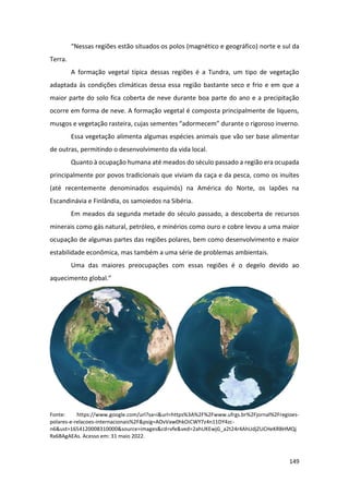 149
“Nessas regiões estão situados os polos (magnético e geográfico) norte e sul da
Terra.
A formação vegetal típica dessas regiões é a Tundra, um tipo de vegetação
adaptada às condições climáticas dessa essa região bastante seco e frio e em que a
maior parte do solo fica coberta de neve durante boa parte do ano e a precipitação
ocorre em forma de neve. A formação vegetal é composta principalmente de liquens,
musgos e vegetação rasteira, cujas sementes “adormecem” durante o rigoroso inverno.
Essa vegetação alimenta algumas espécies animais que vão ser base alimentar
de outras, permitindo o desenvolvimento da vida local.
Quanto à ocupação humana até meados do século passado a região era ocupada
principalmente por povos tradicionais que viviam da caça e da pesca, como os inuítes
(até recentemente denominados esquimós) na América do Norte, os lapões na
Escandinávia e Finlândia, os samoiedos na Sibéria.
Em meados da segunda metade do século passado, a descoberta de recursos
minerais como gás natural, petróleo, e minérios como ouro e cobre levou a uma maior
ocupação de algumas partes das regiões polares, bem como desenvolvimento e maior
estabilidade econômica, mas também a uma série de problemas ambientais.
Uma das maiores preocupações com essas regiões é o degelo devido ao
aquecimento global.”
Fonte: https://www.google.com/url?sa=i&url=https%3A%2F%2Fwww.ufrgs.br%2Fjornal%2Fregioes-
polares-e-relacoes-internacionais%2F&psig=AOvVaw0hkOiCWY7z4n11DY4zc-
n6&ust=1654120008310000&source=images&cd=vfe&ved=2ahUKEwjG_a2t24r4AhUdjZUCHeKRBHMQj
Rx6BAgAEAs. Acesso em: 31 maio 2022.
 
