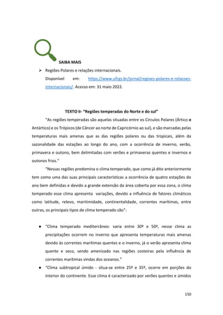 150
SAIBA MAIS
➢ Regiões Polares e relações internacionais.
Disponível em: https://www.ufrgs.br/jornal/regioes-polares-e-relacoes-
internacionais/. Acesso em: 31 maio 2022.
TEXTO II- “Regiões temperadas do Norte e do sul”
“As regiões temperadas são aquelas situadas entre os Círculos Polares (Ártico e
Antártico) e os Trópicos (de Câncer ao norte de Capricórnio ao sul), e são marcadas pelas
temperaturas mais amenas que as das regiões polares ou das tropicais, além da
sazonalidade das estações ao longo do ano, com a ocorrência de inverno, verão,
primavera e outono, bem delimitadas com verões e primaveras quentes e invernos e
outonos frios.”
“Nessas regiões predomina o clima temperado, que como já dito anteriormente
tem como uma das suas principais características a ocorrência de quatro estações do
ano bem definidas e devido a grande extensão da área coberta por essa zona, o clima
temperado esse clima apresenta variações, devido a influência de fatores climáticos
como latitude, relevo, maritimidade, continentalidade, correntes marítimas, entre
outras, os principais tipos de clima temperado são”:
● “Clima temperado mediterrâneo- varia entre 30º e 50º, nesse clima as
precipitações ocorrem no inverno que apresenta temperaturas mais amenas
devido às correntes marítimas quentes e o inverno, já o verão apresenta clima
quente e seco, sendo amenizado nas regiões costeiras pela influência de
correntes marítimas vindas dos oceanos.”
● “Clima subtropical úmido - situa-se entre 25º e 35º, ocorre em porções do
interior do continente. Esse clima é caracterizado por verões quentes e úmidos
 