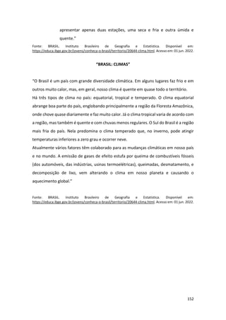 152
apresentar apenas duas estações, uma seca e fria e outra úmida e
quente.”
Fonte: BRASIL. Instituto Brasileiro de Geografia e Estatística. Disponível em:
https://educa.ibge.gov.br/jovens/conheca-o-brasil/territorio/20644-clima.html. Acesso em: 01 jun. 2022.
“BRASIL: CLIMAS”
“O Brasil é um país com grande diversidade climática. Em alguns lugares faz frio e em
outros muito calor, mas, em geral, nosso clima é quente em quase todo o território.
Há três tipos de clima no país: equatorial, tropical e temperado. O clima equatorial
abrange boa parte do país, englobando principalmente a região da Floresta Amazônica,
onde chove quase diariamente e faz muito calor. Já o clima tropical varia de acordo com
a região, mas também é quente e com chuvas menos regulares. O Sul do Brasil é a região
mais fria do país. Nela predomina o clima temperado que, no inverno, pode atingir
temperaturas inferiores a zero grau e ocorrer neve.
Atualmente vários fatores têm colaborado para as mudanças climáticas em nosso país
e no mundo. A emissão de gases de efeito estufa por queima de combustíveis fósseis
(dos automóveis, das indústrias, usinas termoelétricas), queimadas, desmatamento, e
decomposição de lixo, vem alterando o clima em nosso planeta e causando o
aquecimento global.”
Fonte: BRASIL. Instituto Brasileiro de Geografia e Estatística. Disponível em:
https://educa.ibge.gov.br/jovens/conheca-o-brasil/territorio/20644-clima.html. Acesso em: 01 jun. 2022.
 
