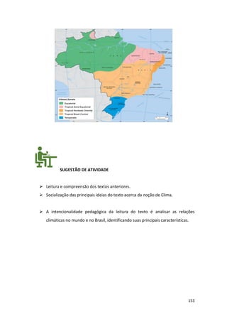 153
SUGESTÃO DE ATIVIDADE
➢ Leitura e compreensão dos textos anteriores.
➢ Socialização das principais ideias do texto acerca da noção de Clima.
➢ A intencionalidade pedagógica da leitura do texto é analisar as relações
climáticas no mundo e no Brasil, identificando suas principais características.
 