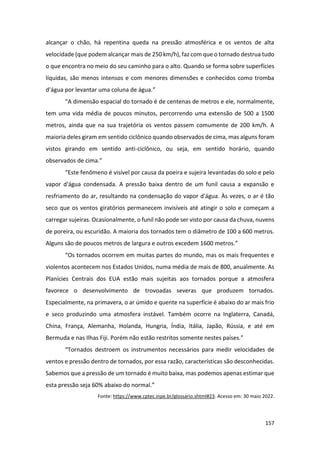 157
alcançar o chão, há repentina queda na pressão atmosférica e os ventos de alta
velocidade (que podem alcançar mais de 250 km/h), faz com que o tornado destrua tudo
o que encontra no meio do seu caminho para o alto. Quando se forma sobre superfícies
líquidas, são menos intensos e com menores dimensões e conhecidos como tromba
d’água por levantar uma coluna de água.”
“A dimensão espacial do tornado é de centenas de metros e ele, normalmente,
tem uma vida média de poucos minutos, percorrendo uma extensão de 500 a 1500
metros, ainda que na sua trajetória os ventos passem comumente de 200 km/h. A
maioria deles giram em sentido ciclônico quando observados de cima, mas alguns foram
vistos girando em sentido anti-ciclônico, ou seja, em sentido horário, quando
observados de cima.”
“Este fenômeno é visível por causa da poeira e sujeira levantadas do solo e pelo
vapor d'água condensada. A pressão baixa dentro de um funil causa a expansão e
resfriamento do ar, resultando na condensação do vapor d'água. Às vezes, o ar é tão
seco que os ventos giratórios permanecem invisíveis até atingir o solo e começam a
carregar sujeiras. Ocasionalmente, o funil não pode ser visto por causa da chuva, nuvens
de poreira, ou escuridão. A maioria dos tornados tem o diâmetro de 100 a 600 metros.
Alguns são de poucos metros de largura e outros excedem 1600 metros.”
“Os tornados ocorrem em muitas partes do mundo, mas os mais frequentes e
violentos acontecem nos Estados Unidos, numa média de mais de 800, anualmente. As
Planícies Centrais dos EUA estão mais sujeitas aos tornados porque a atmosfera
favorece o desenvolvimento de trovoadas severas que produzem tornados.
Especialmente, na primavera, o ar úmido e quente na superfície é abaixo do ar mais frio
e seco produzindo uma atmosfera instável. Também ocorre na Inglaterra, Canadá,
China, França, Alemanha, Holanda, Hungria, Índia, Itália, Japão, Rússia, e até em
Bermuda e nas Ilhas Fiji. Porém não estão restritos somente nestes países.”
“Tornados destroem os instrumentos necessários para medir velocidades de
ventos e pressão dentro de tornados, por essa razão, características são desconhecidas.
Sabemos que a pressão de um tornado é muito baixa, mas podemos apenas estimar que
esta pressão seja 60% abaixo do normal.”
Fonte: https://www.cptec.inpe.br/glossario.shtml#23. Acesso em: 30 maio 2022.
 