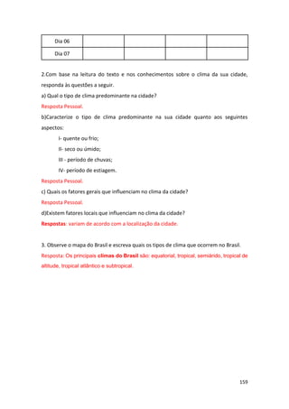 159
Dia 06
Dia 07
2.Com base na leitura do texto e nos conhecimentos sobre o clima da sua cidade,
responda às questões a seguir.
a) Qual o tipo de clima predominante na cidade?
Resposta Pessoal.
b)Caracterize o tipo de clima predominante na sua cidade quanto aos seguintes
aspectos:
I- quente ou frio;
II- seco ou úmido;
III - período de chuvas;
IV- período de estiagem.
Resposta Pessoal.
c) Quais os fatores gerais que influenciam no clima da cidade?
Resposta Pessoal.
d)Existem fatores locais que influenciam no clima da cidade?
Respostas: variam de acordo com a localização da cidade.
3. Observe o mapa do Brasil e escreva quais os tipos de clima que ocorrem no Brasil.
Resposta: Os principais climas do Brasil são: equatorial, tropical, semiárido, tropical de
altitude, tropical atlântico e subtropical.
 