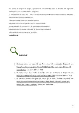 16
No conto de Jorge Luís Borges, apresenta-se uma reflexão sobre as funções da linguagem
cartográfica para o conhecimento geográfico.
A compreensão do conto leva à conclusão de que um mapa do tamanho exato do Império se tornava
desnecessário pelo seguinte motivo:
a) extensão da grandeza do território político.
b) imprecisão da localização das regiões administrativas.
c) precariedade de instrumentos de orientação tridimensional.
d) equivalência da proporcionalidade da representação espacial.
e) precisão da representação do território
GABARITO: D
SAIBA MAIS
➢ Cientistas criam um mapa 2D da Terra mais fiel à realidade. Disponível em:
https://www.tecmundo.com.br/ciencia/211310-cientistas-criam-mapa-2d-terra-fiel-
realidade.htm. Acesso em: 18 maio 2022.
➢ O criativo mapa que mostra o mundo como ele realmente é. Disponível em:
https://www.bbc.com/portuguese/curiosidades-37864328. Acesso em: 18 maio 2022.
➢ Há 500 anos, começava viagem que provou que a Terra é redonda. Disponível em:
https://www.naval.com.br/blog/2019/09/17/ha-500-anos-comecava-viagem-que-
provou-que-a-terra-e-redonda/. Acesso em: 25 maio 2022.
 