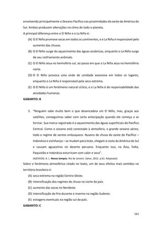161
envolvendo principalmente o Oceano Pacífico nas proximidades do oeste da América do
Sul. Ambos produzem alterações no clima de todo o planeta.
A principal diferença entre o El Niño e o La Niña é:
(A) O El Niño promove secas em todos os continentes, e o La Niña é responsável pelo
aumento das chuvas.
(B) O El Niño surge do aquecimento das águas oceânicas, enquanto o La Niña surge
de seu resfriamento anômalo.
(C) O El Niño atua no hemisfério sul, ao passo em que o La Niña atua no hemisfério
norte.
(D) O El Niño provoca uma onde de umidade excessiva em todos os lugares,
enquanto o La Niña é responsável pela seca extrema.
(E) O El Niño é um fenômeno natural cíclico, e o La Niña é de responsabilidade das
atividades humanas.
GABARITO: B
5. “Ninguém sabe muito bem o que desencadeia um El Niño, mas, graças aos
satélites, conseguimos saber com certa antecipação quando ele começa a se
formar. Sua marca registrada é o aquecimento das águas superficiais do Pacífico
Central. Como o oceano está conectado à atmosfera, o grande oceano aéreo,
todo o regime de ventos enlouquece. Nuvens de chuva do oeste do Pacífico –
Indonésia e vizinhança – se mudam para leste, chegam à costa da América do Sul
e causam aguaceiros no deserto peruano. Enquanto isso, na Ásia, Índia,
Paquistão e Indonésia esturricam com calor e seca”.
(AZEVEDO, A. L. Novos tempos. Rio de Janeiro: Zahar, 2012. p.61. Adaptado)
Sobre o fenômeno atmosférico citado no texto, um de seus efeitos mais sentidos no
território brasileiro é:
(A) seca extrema na região Centro-Oeste.
(B) intensificação dos regimes de chuva no norte do país.
(C) aumento das secas no Nordeste.
(D) intensificação do frio durante o inverno na região Sudeste.
(E) estiagens eventuais na região sul do país.
GABARITO: C
 