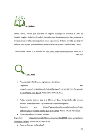 162
GLOSSÁRIO
Ventos alísios, ventos que ocorrem nas regiões subtropicais próximas à Linha do
Equador (regiões de baixas altitudes), formados pelo de deslocamento das massas de ar
frio das zonas de alta pressão para as zonas equatoriais, de baixa pressão que sopram
de leste para oeste e que devido as suas características provoca incidência de chuvas.
Fonte: GAMBIN, Gambin. et al. Disponível em: https://drive.google.com/drive/my-drive. Acesso em: 30
maio 2022.
SAIBA MAIS
➢ Pesquise sobre Fenômenos e processos climáticos.
Disponível em:
https://cesad.ufs.br/ORBI/public/uploadCatalago/11423616022012Climatologi
a_Sistematica_aula_12.pdf. Acesso em: 30 maio 2022.
➢ Tufão, furacão, ciclone: qual é a diferença? Essas tempestades são eventos
naturais poderosos com a capacidade de causar danos graves.
Disponível em: https://www.nationalgeographicbrasil.com/meio-
ambiente/tufao-furacao-ciclone-qual-e-diferenca. Acesso em: 30 maio 2022.
➢ O que são ciclones, furacões e tufões
Disponível: https://oeco.org.br/dicionario-ambiental/27765-o-que-sao-ciclones-
furacoes-e-tufoes/. Acesso em: 30 maio 2022.
➢ Como se formam os furacões?
 