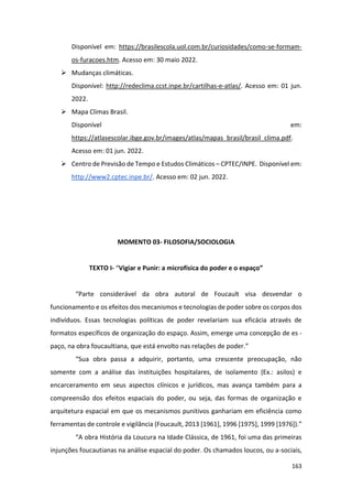 163
Disponível em: https://brasilescola.uol.com.br/curiosidades/como-se-formam-
os-furacoes.htm. Acesso em: 30 maio 2022.
➢ Mudanças climáticas.
Disponível: http://redeclima.ccst.inpe.br/cartilhas-e-atlas/. Acesso em: 01 jun.
2022.
➢ Mapa Climas Brasil.
Disponível em:
https://atlasescolar.ibge.gov.br/images/atlas/mapas_brasil/brasil_clima.pdf.
Acesso em: 01 jun. 2022.
➢ Centro de Previsão de Tempo e Estudos Climáticos – CPTEC/INPE. Disponível em:
http://www2.cptec.inpe.br/. Acesso em: 02 jun. 2022.
MOMENTO 03- FILOSOFIA/SOCIOLOGIA
TEXTO I- “Vigiar e Punir: a microfísica do poder e o espaço”
“Parte considerável da obra autoral de Foucault visa desvendar o
funcionamento e os efeitos dos mecanismos e tecnologias de poder sobre os corpos dos
indivíduos. Essas tecnologias políticas de poder revelariam sua eficácia através de
formatos específicos de organização do espaço. Assim, emerge uma concepção de es -
paço, na obra foucaultiana, que está envolto nas relações de poder.”
“Sua obra passa a adquirir, portanto, uma crescente preocupação, não
somente com a análise das instituições hospitalares, de isolamento (Ex.: asilos) e
encarceramento em seus aspectos clínicos e jurídicos, mas avança também para a
compreensão dos efeitos espaciais do poder, ou seja, das formas de organização e
arquitetura espacial em que os mecanismos punitivos ganhariam em eficiência como
ferramentas de controle e vigilância (Foucault, 2013 [1961], 1996 [1975], 1999 [1976]).”
“A obra História da Loucura na Idade Clássica, de 1961, foi uma das primeiras
injunções foucautianas na análise espacial do poder. Os chamados loucos, ou a-sociais,
 
