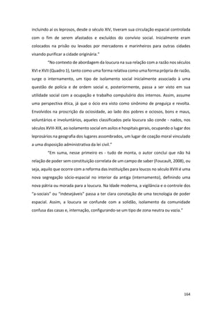 164
incluindo aí os leprosos, desde o século XIV, tiveram sua circulação espacial controlada
com o fim de serem afastados e excluídos do convívio social. Inicialmente eram
colocados na prisão ou levados por mercadores e marinheiros para outras cidades
visando purificar a cidade originária.”
“No contexto de abordagem da loucura na sua relação com a razão nos séculos
XVI e XVII (Quadro 1), tanto como uma forma relativa como uma forma própria de razão,
surge o internamento, um tipo de isolamento social inicialmente associado à uma
questão de polícia e de ordem social e, posteriormente, passa a ser visto em sua
utilidade social com a ocupação e trabalho compulsório dos internos. Assim, assume
uma perspectiva ética, já que o ócio era visto como sinônimo de preguiça e revolta.
Envolvidos na proscrição da ociosidade, ao lado dos pobres e ociosos, bons e maus,
voluntários e involuntários, aqueles classificados pela loucura são conde - nados, nos
séculos XVIII-XIX, ao isolamento social em asilos e hospitais gerais, ocupando o lugar dos
leprosários na geografia dos lugares assombrados, um lugar de coação moral vinculado
a uma disposição administrativa da lei civil.”
“Em suma, nesse primeiro es - tudo de monta, o autor conclui que não há
relação de poder sem constituição correlata de um campo de saber (Foucault, 2008), ou
seja, aquilo que ocorre com a reforma das instituições para loucos no século XVIII é uma
nova segregação sócio-espacial no interior da antiga (internamento), definindo uma
nova pátria ou morada para a loucura. Na Idade moderna, a vigilância e o controle dos
“a-sociais” ou “indesejáveis” passa a ter clara conotação de uma tecnologia de poder
espacial. Assim, a loucura se confunde com a solidão, isolamento da comunidade
confusa das casas e, internação, configurando-se um tipo de zona neutra ou vazia.”
 