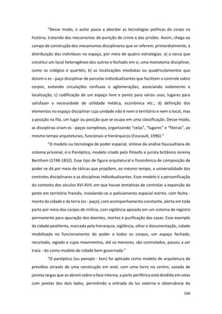 166
“Desse modo, o autor passa a abordar as tecnologias políticas do corpo na
história, tratando dos mecanismos de punição de crime e das prisões. Assim, chega ao
campo de construção dos mecanismos disciplinares que se referem, primordialmente, à
distribuição dos indivíduos no espaço, por meio de quatro estratégias: a) a cerca que
constitui um local heterogêneo dos outros e fechado em si, uma monotonia disciplinar,
como os colégios e quartéis; b) as localizações imediatas ou quadriculamentos que
dotam o es - paço disciplinar de parcelas individualizantes que facilitam o controle sobre
corpos, evitando circulações confusas e aglomerações, associando isolamento e
localização; c) codificação de um espaço livre e ponto para vários usos, lugares para
satisfazer a necessidade de utilidade médica, econômica etc.; d) definição dos
elementos no espaço disciplinar cuja unidade não é nem o território e nem o local, mas
a posição na fila, um lugar ou posição que se ocupa em uma classificação. Desse modo,
as disciplinas criam es - paços complexos, organizando “celas”, “lugares” e “fileiras”, ao
mesmo tempo arquiteturais, funcionais e hierárquicos (Foucault, 1996).”
“O modelo ou tecnologia de poder espacial, síntese da análise foucaultiana do
sistema prisional, é o Panóptico, modelo criado pelo filósofo e jurista britânico Jeremy
Bentham (1748-1832). Esse tipo de figura arquitetural e fisionômica de composição de
poder se dá por meio de táticas que propõem, ao mesmo tempo, a universalidade dos
controles disciplinares e as disciplinas individualizantes. Esse modelo é a personificação
do contexto dos séculos XVI-XVII, em que houve tentativas de controlar a expansão da
peste em território francês, instalando-se o policiamento espacial estrito, com fecha -
mento da cidade e da terra (es - paço), com acompanhamento constante, alerta em toda
parte por meio dos corpos de milícia, com vigilância apoiada em um sistema de registro
permanente para apuração dos doentes, mortos e purificação das casas. Esse exemplo
da cidade pestilenta, marcada pela hierarquia, vigilância, olhar e documentação, cidade
imobilizada no funcionamento do poder a todos os corpos, um espaço fechado,
recortado, vigiado e cujos movimentos, até os menores, são controlados, passou a ser
trata - do como modelo de cidade bem governada.”
“O panóptico (ou panopti - kon) foi aplicado como modelo de arquitetura de
presídios através de uma construção em anel, com uma torre no centro, vazada de
janelas largas que se abrem sobre a face interna; a parte periférica está dividida em celas
com janelas dos dois lados, permitindo a entrada da luz externa e observância do
 