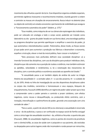167
movimento das silhuetas a parxtir da torre. Esse dispositivo organiza unidades espaciais,
permitindo vigilância incessante e reconhecimento imediato, visando garantir a ordem
e controlar as massas em situações de encarceramento. Busca induzir no detento (alvo
ou objeto de controle) um estado consciente e permanente de visibilidade que assegura
o “funcionamento automático do poder” (ibidem, p. 177).”
“Esse modelo, como máquina de ver ou câmara de espionagem dos indivíduos,
pode ser colocado em analogia a todo o corpo social, podendo ser tratado como
laboratório ou dia - grama de poder levado em sua forma ideal, uma tecnologia política
ou programa disciplinar que permite aperfeiçoar e amplificar o exercício do poder, já
que automatiza e desindividualiza o poder. Potencializa, desse modo, as forças sociais
já que pode servir para aumentar a produção nas fábricas e desenvolver a economia,
espalhar a instrução, elevar o nível da moral pública, fazer crescer e multiplicar.”
“Dois processos mais profundos definem essa sociedade disciplinar: a) a
inversão funcional das disciplinas, com uso da disciplina para produzir indivíduos úteis,
disciplina que não somente visa a punição de roubos e violência, mas também estimular
as aptidões, velocidades e rendimentos; e; b) a estatização dos mecanismos de
disciplina, com o controle político e econômico associado ao aparelho do Estado.”
“A sexualidade passa a ser também objeto de análise do autor na trilogia
História da sexualidade (I – a vontade saber; II – o uso dos prazeres; III – o cuidado de
si), de 1976. Ainda na linha de investigação do uso dos dispositivos disciplinares sobre
os corpos dos inválidos, carcerários e homossexuais e seus espaços, bloqueio de
enquadramento, Foucault (1999) identifica um regime de poder-saber-prazer que o leva
a compreender como o poder penetra e controla o prazer cotidiano, com efeitos
negativos, como recusa e desqualificação, ou produzindo efeito contrário, com a
incitação, intensificação e o polimorfismo do poder, gerando uma associação com uma
vontade de saber.”
“Para o autor, a partir do século XIX (a era vitoriana) a sexualidade é encerrada
e cerca - da de pudicícias, e passa a ser confiscada no espaço social da família conjugal
como o único lugar de sexualidade reconheci - da, utilitária e fecunda: o quarto dos pais
(Foucault, 1988). As sexualidades ilegítimas, como os pontos de encontro da prostituta
com o cliente/rufião, as casas de saúde com o psiquiatra e sua paciente, são excluídas
ou despejadas para outros lugares onde não incomodem e onde possam ser reinscritas,
 