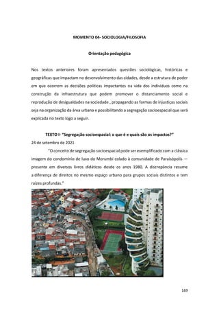 169
MOMENTO 04- SOCIOLOGIA/FILOSOFIA
Orientação pedagógica
Nos textos anteriores foram apresentados questões sociológicas, históricas e
geográficas que impactam no desenvolvimento das cidades, desde a estrutura de poder
em que ocorrem as decisões políticas impactantes na vida dos indivíduos como na
construção da infraestrutura que podem promover o distanciamento social e
reprodução de desigualdades na sociedade , propagando as formas de injustiças sociais
seja na organização da área urbana e possibilitando a segregação socioespacial que será
explicada no texto logo a seguir.
TEXTO I- “Segregação socioespacial: o que é e quais são os impactos?”
24 de setembro de 2021
“O conceito de segregação socioespacial pode ser exemplificado com a clássica
imagem do condomínio de luxo do Morumbi colado à comunidade de Paraisópolis —
presente em diversos livros didáticos desde os anos 1980. A discrepância resume
a diferença de direitos no mesmo espaço urbano para grupos sociais distintos e tem
raízes profundas.”
 