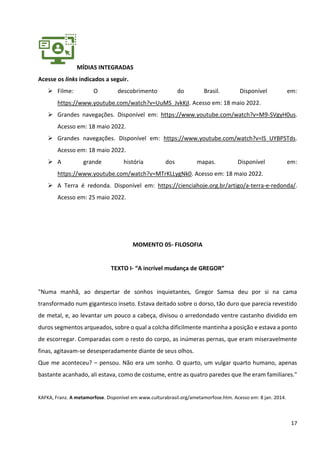 17
MÍDIAS INTEGRADAS
Acesse os links indicados a seguir.
➢ Filme: O descobrimento do Brasil. Disponível em:
https://www.youtube.com/watch?v=UuMS_JvkKjI. Acesso em: 18 maio 2022.
➢ Grandes navegações. Disponível em: https://www.youtube.com/watch?v=M9-SVgyH0us.
Acesso em: 18 maio 2022.
➢ Grandes navegações. Disponível em: https://www.youtube.com/watch?v=lS_UYBPSTds.
Acesso em: 18 maio 2022.
➢ A grande história dos mapas. Disponível em:
https://www.youtube.com/watch?v=MTrKLLygNk0. Acesso em: 18 maio 2022.
➢ A Terra é redonda. Disponível em: https://cienciahoje.org.br/artigo/a-terra-e-redonda/.
Acesso em: 25 maio 2022.
MOMENTO 05- FILOSOFIA
TEXTO I- “A incrível mudança de GREGOR”
"Numa manhã, ao despertar de sonhos inquietantes, Gregor Samsa deu por si na cama
transformado num gigantesco inseto. Estava deitado sobre o dorso, tão duro que parecia revestido
de metal, e, ao levantar um pouco a cabeça, divisou o arredondado ventre castanho dividido em
duros segmentos arqueados, sobre o qual a colcha dificilmente mantinha a posição e estava a ponto
de escorregar. Comparadas com o resto do corpo, as inúmeras pernas, que eram miseravelmente
finas, agitavam-se desesperadamente diante de seus olhos.
Que me aconteceu? – pensou. Não era um sonho. O quarto, um vulgar quarto humano, apenas
bastante acanhado, ali estava, como de costume, entre as quatro paredes que lhe eram familiares."
KAFKA, Franz. A metamorfose. Disponível em www.culturabrasil.org/ametamorfose.htm. Acesso em: 8 jan. 2014.
 