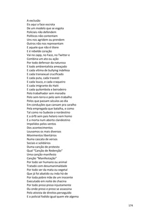 174
A exclusão
Eis aqui a face escrota
De um modelo que se esgota
Policiais não defendem
Políticos não contentam
Uns nos agridem ou prendem
Outros não nos representam
E aquele que não é títere
E é rebelde coração
Vai no zapp, no Face, no Twitter e
Combina um ato ou ação
Por todo defensor da natureza
E todo ambientalista ameaçado
E cada vítima de bullying indefesa
E cada transexual crucificado
E cada puta, cada travesti
E cada louco, e cada craqueiro
E cada imigrante do Haiti
E cada quilombola e beiradeiro
Pelo trabalhador sem moradia
Pelo sem-terra e pelo sem-trabalho
Pelos que passam séculos ao dia
Em conduções que cansam pra caralho
Pela empregada que batalha, e como
Tal como no Sudeste o nordestino
E a órfã sem pais hetero nem homo
E a morta num aborto clandestino
Impelidos pelos ventos
Dos acontecimentos
Louvamos os mais diversos
Movimentos libertários
Numa cascata de versos
Sociais e solidários
Duma canção de protesto
Qual “Canção de Redenção”
Uma canção-manifesto
Canção “Manifestação”
Por todo ser humano ou animal
Tratado com desumanimaldade
Por todo ser da mata ou vegetal
Que já foi abatido ou inda há-de
Por toda pobre mãe de um inocente
Executado em noite de chacina
Por todo preso preso injustamente
Ou onde preso e preso se assassina
Pelo ativista de direitos perseguido
E o policial fodido igual quem ele algema
 