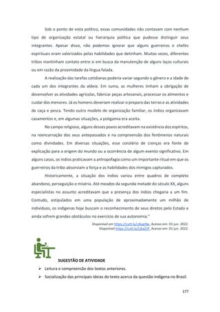 177
Sob o ponto de vista político, essas comunidades não contavam com nenhum
tipo de organização estatal ou hierarquia política que pudesse distinguir seus
integrantes. Apesar disso, não podemos ignorar que alguns guerreiros e chefes
espirituais eram valorizados pelas habilidades que detinham. Muitas vezes, diferentes
tribos mantinham contato entre si em busca da manutenção de alguns laços culturais
ou em razão da proximidade da língua falada.
A realização das tarefas cotidianas poderia variar segundo o gênero e a idade de
cada um dos integrantes da aldeia. Em suma, as mulheres tinham a obrigação de
desenvolver as atividades agrícolas, fabricar peças artesanais, processar os alimentos e
cuidar dos menores. Já os homens deveriam realizar o preparo das terras e as atividades
de caça e pesca. Tendo outro modelo de organização familiar, os índios organizavam
casamentos e, em algumas situações, a poligamia era aceita.
No campo religioso, alguns desses povos acreditavam na existência dos espíritos,
na reencarnação dos seus antepassados e na compreensão dos fenômenos naturais
como divindades. Em diversas situações, esse corolário de crenças era fonte de
explicação para a origem do mundo ou a ocorrência de algum evento significativo. Em
alguns casos, os índios praticavam a antropofagia como um importante ritual em que os
guerreiros da tribo absorviam a força e as habilidades dos inimigos capturados.
Historicamente, a situação dos índios variou entre quadros de completo
abandono, perseguição e miséria. Até meados da segunda metade do século XX, alguns
especialistas no assunto acreditavam que a presença dos índios chegaria a um fim.
Contudo, estipulados em uma população de aproximadamente um milhão de
indivíduos, os indígenas hoje buscam o reconhecimento de seus diretos pelo Estado e
ainda sofrem grandes obstáculos no exercício de sua autonomia."
Disponível em https://cutt.ly/cJkap9w. Acesso em: 01 jun. 2022.
Disponível https://cutt.ly/LJkaZzP. Acesso em: 01 jun. 2022.
SUGESTÃO DE ATIVIDADE
➢ Leitura e compreensão dos textos anteriores.
➢ Socialização das principais ideias do texto acerca da questão indígena no Brasil.
 
