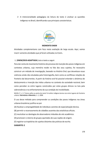 178
➢ A intencionalidade pedagógica da leitura do texto é analisar as questões
indígenas no Brasil, identificando suas principais características.
MOMENTO ENEM
Atividades complementares com foco nesta avaliação de larga escala. Aqui, vamos
inserir somente atividades que já foram utilizadas no Enem.
1. (ENEM/2019-ADAPTADA) Leia o texto a seguir.
Para dar conta do movimento histórico do processo de inserção dos povos indígenas em
contextos urbanos, cuja memória reside na fala dos seus sujeitos, foi necessário
construir um método de investigação, baseado na História Oral, que desvelasse essas
vivências ainda não estudadas pela historiografia, bem como as conflitivas relações de
fronteira daí decorrentes. A partir da história oral foi possível entender a dinâmica de
deslocamento e inserção dos índios urbanos no contexto da sociedade nacional, bem
como perceber os entre lugares construídos por estes grupos étnicos na luta pela
sobrevivência e no enfrentamento da sua condição de invisibilidade.
MUSSI, P. L. V. Tronco velho ou ponta da rama? A mulher indígena terena nos entre lugares da fronteira
urbana. Patrimônio e Memória, n. 1, 2008.
O uso desse método para compreender as condições dos povos indígenas nas áreas
urbanas brasileiras justifica-se por
(A) focalizar a empregabilidade de indivíduos carentes de especialização técnica.
(B) permitir o recenseamento de cidadãos ausentes das estatísticas oficiais.
(C) neutralizar as ideologias de observadores imbuídos de viés acadêmico.
(D) promover o retorno de grupos apartados de suas nações de origem.
(E) registrar as trajetórias de sujeitos distantes das práticas de escrita.
GABARITO: E
 