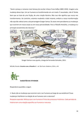 18
“Assim começa o romance mais famoso do escritor tcheco Franz Kafka (1883-1924). Imagine uma
mudança desse tipo. Um ser humano se transformando em um inseto. É assustador, não é? Ainda
bem que se trata de uma ficção, de uma criação literária. Mas isso não significa que nunca nos
transformamos. Ao contrário, estamos mudando a todo instante, embora a nossa transformação
não seja tão radical como a do personagem Gregor Samsa. Às vezes nem percebemos as mudanças
que ocorrem em nosso corpo ou em nossa personalidade. Para o filósofo Heráclito, a mudança é a
principal característica da natureza.”
Gregor Samsa e seu quarto, charge de Fernando Gonsales, 2011.
MELANI, Ricardo. Encontro com a Filosofia 6. 1. ed. São Paulo: Moderna, 2014. p. 40.
SUGESTÃO DE ATIVIDADE
Responda às questões a seguir.
1. Quais são as mudanças que ocorrem com o ser humano ao longo da sua existência? Essas
mudanças interferem na relação do ser humano com a natureza?
Resposta esperada: Reforça que o ser humano é fruto dos processos históricos. Cada período da
história tem uma relação específica ser humano e natureza.
 