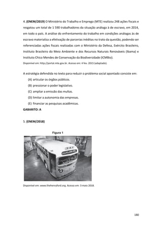 180
4. (ENEM/2019) O Ministério do Trabalho e Emprego (MTE) realizou 248 ações fiscais e
resgatou um total de 1 590 trabalhadores da situação análoga à de escravo, em 2014,
em todo o país. A análise do enfrentamento do trabalho em condições análogas às de
escravo materializa a efetivação de parcerias inéditas no trato da questão, podendo ser
referenciadas ações fiscais realizadas com o Ministério da Defesa, Exército Brasileiro,
Instituto Brasileiro do Meio Ambiente e dos Recursos Naturais Renováveis (Ibama) e
Instituto Chico Mendes de Conservação da Biodiversidade (ICMBio).
Disponível em: http://portal.mte.gov.br. Acesso em: 4 fev. 2015 (adaptado).
A estratégia defendida no texto para reduzir o problema social apontado consiste em:
(A) articular os órgãos públicos.
(B) pressionar o poder legislativo.
(C) ampliar a emissão das multas.
(D) limitar a autonomia das empresas.
(E) financiar as pesquisas acadêmicas.
GABARITO: A
5. (ENEM/2018)
Disponível em: www.thehenryford.org. Acesso em: 3 maio 2018.
 