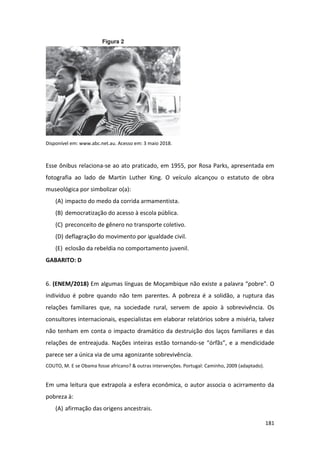 181
Disponível em: www.abc.net.au. Acesso em: 3 maio 2018.
Esse ônibus relaciona-se ao ato praticado, em 1955, por Rosa Parks, apresentada em
fotografia ao lado de Martin Luther King. O veículo alcançou o estatuto de obra
museológica por simbolizar o(a):
(A) impacto do medo da corrida armamentista.
(B) democratização do acesso à escola pública.
(C) preconceito de gênero no transporte coletivo.
(D) deflagração do movimento por igualdade civil.
(E) eclosão da rebeldia no comportamento juvenil.
GABARITO: D
6. (ENEM/2018) Em algumas línguas de Moçambique não existe a palavra “pobre”. O
indivíduo é pobre quando não tem parentes. A pobreza é a solidão, a ruptura das
relações familiares que, na sociedade rural, servem de apoio à sobrevivência. Os
consultores internacionais, especialistas em elaborar relatórios sobre a miséria, talvez
não tenham em conta o impacto dramático da destruição dos laços familiares e das
relações de entreajuda. Nações inteiras estão tornando-se “órfãs”, e a mendicidade
parece ser a única via de uma agonizante sobrevivência.
COUTO, M. E se Obama fosse africano? & outras intervenções. Portugal: Caminho, 2009 (adaptado).
Em uma leitura que extrapola a esfera econômica, o autor associa o acirramento da
pobreza à:
(A) afirmação das origens ancestrais.
 