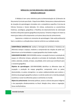 183
MÓDULO 06- CULTURA BRASILEIRA E MEIO AMBIENTE
IMERÇÃO CURRICULAR
O Módulo 6 tem como referência parte da Bimestralização do 3] Bimestre do
Documento Curricular para Goiás - Etapa Ensino Médio. Destacamos o desenvolvimento
de situações de aprendizagem vinculadas com a competência específica 2 da área de
Ciências Humanas e Sociais Aplicadas. Em síntese, analisaremos as características
históricas, sociológicas, geográficas e filosóficas do desenvolvimento da colonização
brasileira reforçando aspectos geográficos do processo. Tentamos integrar em maior ou
menor grau todos os 04 componentes curriculares dessa área do conhecimento.
Separamos o módulo em momentos de aprendizagem. Cabe ao(à) professor(a)
fazer a curadoria e a utilização desse material conforme sua realidade escolar.
COMPETÊNCIA ESPECÍFICA 02: analisar a formação de territórios e fronteiras em
diferentes tempos e espaços, mediante a compreensão das relações de poder que
determinam as territorialidades e o papel geopolítico dos Estados-nações.
HABILIDADES DA BNCC: (EM13CHS206) analisar a ocupação humana e a produção do
espaço em diferentes tempos, aplicando os princípios de localização, distribuição,
ordem, extensão, conexão, arranjos, casualidade, entre outros que contribuem para
o raciocínio geográfico.
Objetivo de aprendizagem: (GO-EMCHS206B) identificar os diferentes tipos de
ocupação e produção do espaço geográfico, comparando entre os países
desenvolvidos, os países emergentes e os países subdesenvolvidos para analisar a
dinâmica da paisagem geográfica (urbana e rural) de acordo com o nível de produção
econômica e social nos diferentes países e continentes no mundo.
Objeto de conhecimento: Demandas políticas, sociais e culturais dos povos indígenas
e das populações afrodescendentes no Brasil. Relação clima; relevo e vegetação.
Zonas morfoclimáticas.
Imersão Curricular
 