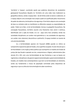 188
‘território’ e ‘espaço’, suscitando aquilo que podemos denominar de vocabulário
geoespacial foucaultiano (Quadro 2). Território em uma visão mais tradicional ou
geopolítica clássica, sendo o espaço dota - do de limites onde se exerce a soberania. Já
o espaço adquire uma conotação mais ampla e pode ser qualificado pelos mecanismos
de poder da soberania, da disciplina e da segurança. O território adquire uma conotação
de base ou contexto onde se manifestam os diferentes espaços ou espacialidades de
poder. Poder-se-ia falar, aí de territorialidades imersas na geografia foucaultiana. Na
concepção foucaultiana, território assume uma fisionomia mais zonal e contínua,
identificado com a ação do Estado. Já o es - paço seria mais complexo, tendo nas
sociedades disciplinares um caráter mais geométrico e, nas sociedades de segurança,
um caráter mais relacional, descontínuo e polimorfo. O espaço também se reveste de
uma pluriescalaridade.
Já, a territorialidade aparece em Foucault (2008) quando se referia ao
componente espacial da ação do Estado, uma superfície ocupada. O autor discute que a
territorialidade é uma noção jurídico-política que acompanha os modelos de Estado de
justiça (de tipo feudal e apoiado nas leis, compromissos e litígios), administrativo (dos
séculos XV e XVI, com uma territorialidade de tipo fronteiriça e que se baseia em
regimentos e disciplinas) e de governo (governamentalização e governamentalidade do
Estado), um modelo mais contemporâneo e que tem na territorialidade um elemento,
sendo seu fundamento a massa da população controlada pelos dispositivos de
segurança e que se utiliza da instrumentação do saber econômico.
 