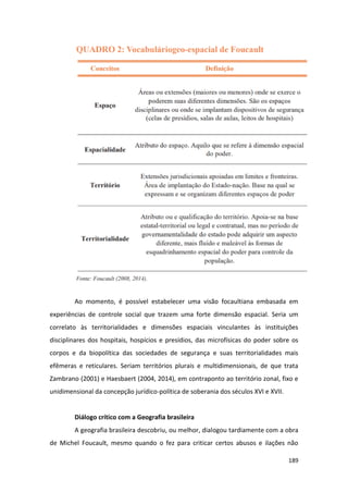 189
Ao momento, é possível estabelecer uma visão focaultiana embasada em
experiências de controle social que trazem uma forte dimensão espacial. Seria um
correlato às territorialidades e dimensões espaciais vinculantes às instituições
disciplinares dos hospitais, hospícios e presídios, das microfísicas do poder sobre os
corpos e da biopolítica das sociedades de segurança e suas territorialidades mais
efêmeras e reticulares. Seriam territórios plurais e multidimensionais, de que trata
Zambrano (2001) e Haesbaert (2004, 2014), em contraponto ao território zonal, fixo e
unidimensional da concepção jurídico-política de soberania dos séculos XVI e XVII.
Diálogo crítico com a Geografia brasileira
A geografia brasileira descobriu, ou melhor, dialogou tardiamente com a obra
de Michel Foucault, mesmo quando o fez para criticar certos abusos e ilações não
 