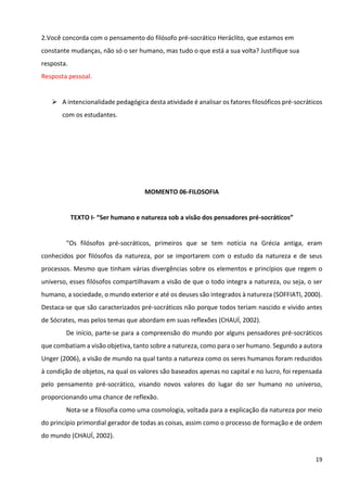 19
2.Você concorda com o pensamento do filósofo pré-socrático Heráclito, que estamos em
constante mudanças, não só o ser humano, mas tudo o que está a sua volta? Justifique sua
resposta.
Resposta pessoal.
➢ A intencionalidade pedagógica desta atividade é analisar os fatores filosóficos pré-socráticos
com os estudantes.
MOMENTO 06-FILOSOFIA
TEXTO I- “Ser humano e natureza sob a visão dos pensadores pré-socráticos”
“Os filósofos pré-socráticos, primeiros que se tem notícia na Grécia antiga, eram
conhecidos por filósofos da natureza, por se importarem com o estudo da natureza e de seus
processos. Mesmo que tinham várias divergências sobre os elementos e princípios que regem o
universo, esses filósofos compartilhavam a visão de que o todo integra a natureza, ou seja, o ser
humano, a sociedade, o mundo exterior e até os deuses são integrados à natureza (SOFFIATI, 2000).
Destaca-se que são caracterizados pré-socráticos não porque todos teriam nascido e vivido antes
de Sócrates, mas pelos temas que abordam em suas reflexões (CHAUÍ, 2002).
De início, parte-se para a compreensão do mundo por alguns pensadores pré-socráticos
que combatiam a visão objetiva, tanto sobre a natureza, como para o ser humano. Segundo a autora
Unger (2006), a visão de mundo na qual tanto a natureza como os seres humanos foram reduzidos
à condição de objetos, na qual os valores são baseados apenas no capital e no lucro, foi repensada
pelo pensamento pré-socrático, visando novos valores do lugar do ser humano no universo,
proporcionando uma chance de reflexão.
Nota-se a filosofia como uma cosmologia, voltada para a explicação da natureza por meio
do princípio primordial gerador de todas as coisas, assim como o processo de formação e de ordem
do mundo (CHAUÍ, 2002).
 