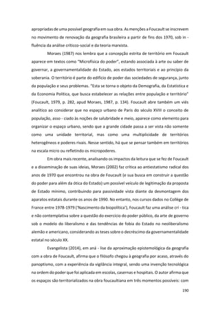 190
apropriadas de uma possível geografia em sua obra. As menções a Foucault se inscrevem
no movimento de renovação da geografia brasileira a partir de fins dos 1970, sob in -
fluência da análise críticco-social e da teoria marxista.
Moraes (1987) nos lembra que a concepção estrita de território em Foucault
aparece em textos como “Microfísica do poder”, estando associada à arte ou saber de
governar, a governamentalidade do Estado, aos estados territoriais e ao princípio da
soberania. O território é parte do edifício de poder das sociedades de segurança, junto
da população e seus problemas. “Esta se torna o objeto da Demografia, da Estatística e
da Economia Política, que busca estabelecer as relações entre população e território”
(Foucault, 1979, p. 282, apud Moraes, 1987, p. 134). Foucault abre também um viés
analítico ao considerar que no espaço urbano de Paris do século XVIII o conceito de
população, asso - ciado às noções de salubridade e meio, aparece como elemento para
organizar o espaço urbano, sendo que a grande cidade passa a ser vista não somente
como uma unidade territorial, mas como uma multiplicidade de territórios
heterogêneos e poderes rivais. Nesse sentido, há que se pensar também em territórios
na escala micro ou refletindo os micropoderes.
Em obra mais recente, analisando os impactos da leitura que se fez de Foucault
e a disseminação de suas ideias, Moraes (2002) faz crítica ao antiestatismo radical dos
anos de 1970 que encontrou na obra de Foucault (e sua busca em construir a questão
do poder para além da ótica do Estado) um possível veículo de legitimação da proposta
de Estado mínimo, contribuindo para passividade vista diante da desmontagem dos
aparatos estatais durante os anos de 1990. No entanto, nos cursos dados no Collège de
France entre 1978-1979 (‘Nascimento da biopolítica’), Foucault faz uma análise crí - tica
e não contemplativa sobre a questão do exercício do poder público, da arte de governo
sob o modelo do liberalismo e das tendências de fobia do Estado no neoliberalismo
alemão e americano, considerando as teses sobre o decréscimo da governamentalidade
estatal no século XX.
Evangelista (2014), em aná - lise da aproximação epistemológica da geografia
com a obra de Foucault, afirma que o filósofo chegou à geografia por acaso, através do
panoptismo, com a experiência da vigilância integral, sendo uma invenção tecnológica
na ordem do poder que foi aplicada em escolas, casernas e hospitais. O autor afirma que
os espaços são territorializados na obra foucaultiana em três momentos possíveis: com
 