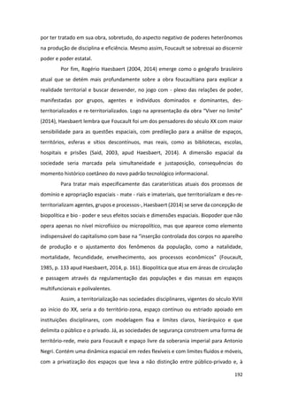 192
por ter tratado em sua obra, sobretudo, do aspecto negativo de poderes heterônomos
na produção de disciplina e eficiência. Mesmo assim, Foucault se sobressai ao discernir
poder e poder estatal.
Por fim, Rogério Haesbaert (2004, 2014) emerge como o geógrafo brasileiro
atual que se detém mais profundamente sobre a obra foucaultiana para explicar a
realidade territorial e buscar desvender, no jogo com - plexo das relações de poder,
manifestadas por grupos, agentes e indivíduos dominados e dominantes, des-
territorializados e re-territorializados. Logo na apresentação da obra “Viver no limite”
(2014), Haesbaert lembra que Foucault foi um dos pensadores do século XX com maior
sensibilidade para as questões espaciais, com predileção para a análise de espaços,
territórios, esferas e sítios descontínuos, mas reais, como as bibliotecas, escolas,
hospitais e prisões (Said, 2003, apud Haesbaert, 2014). A dimensão espacial da
sociedade seria marcada pela simultaneidade e justaposição, consequências do
momento histórico coetâneo do novo padrão tecnológico informacional.
Para tratar mais especificamente das caraterísticas atuais dos processos de
domínio e apropriação espaciais - mate - riais e imateriais, que territorializam e des-re-
territorializam agentes, grupos e processos-, Haesbaert (2014) se serve da concepção de
biopolítica e bio - poder e seus efeitos sociais e dimensões espaciais. Biopoder que não
opera apenas no nível microfísico ou micropolítico, mas que aparece como elemento
indispensável do capitalismo com base na “inserção controlada dos corpos no aparelho
de produção e o ajustamento dos fenômenos da população, como a natalidade,
mortalidade, fecundidade, envelhecimento, aos processos econômicos” (Foucault,
1985, p. 133 apud Haesbaert, 2014, p. 161). Biopolitica que atua em áreas de circulação
e passagem através da regulamentação das populações e das massas em espaços
multifuncionais e polivalentes.
Assim, a territorialização nas sociedades disciplinares, vigentes do século XVIII
ao início do XX, seria a do território-zona, espaço contínuo ou estriado apoiado em
instituições disciplinares, com modelagem fixa e limites claros, hierárquico e que
delimita o público e o privado. Já, as sociedades de segurança constroem uma forma de
território-rede, meio para Foucault e espaço livre da soberania imperial para Antonio
Negri. Contém uma dinâmica espacial em redes flexíveis e com limites fluidos e móveis,
com a privatização dos espaços que leva a não distinção entre público-privado e, à
 