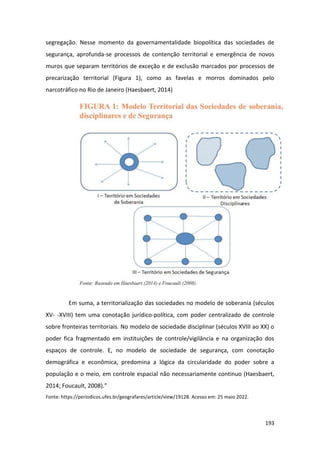 193
segregação. Nesse momento da governamentalidade biopolítica das sociedades de
segurança, aprofunda-se processos de contenção territorial e emergência de novos
muros que separam territórios de exceção e de exclusão marcados por processos de
precarização territorial (Figura 1), como as favelas e morros dominados pelo
narcotráfico no Rio de Janeiro (Haesbaert, 2014)
Em suma, a territorialização das sociedades no modelo de soberania (séculos
XV- -XVIII) tem uma conotação jurídico-política, com poder centralizado de controle
sobre fronteiras territoriais. No modelo de sociedade disciplinar (séculos XVIII ao XX) o
poder fica fragmentado em instituições de controle/vigilância e na organização dos
espaços de controle. E, no modelo de sociedade de segurança, com conotação
demográfica e econômica, predomina a lógica da circularidade do poder sobre a
população e o meio, em controle espacial não necessariamente continuo (Haesbaert,
2014; Foucault, 2008).”
Fonte: https://periodicos.ufes.br/geografares/article/view/19128. Acesso em: 25 maio 2022.
 