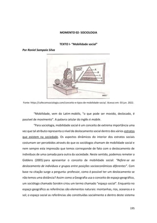 195
MOMENTO 02- SOCIOLOGIA
TEXTO I- “Mobilidade social”
Por Roniel Sampaio Silva
Fonte: https://cafecomsociologia.com/conceito-e-tipos-de-mobilidade-socia/. Acesso em: 03 jun. 2022.
“Mobilidade, vem do Latim mobilis, “o que pode ser movido, deslocado, é
passível de movimento”. A palavra celular do inglês é mobile.
“Para sociologia, mobilidade social é um conceito de extrema importância uma
vez que tal atributo representa o nível de deslocamento social dentro dos vários estratos
que existem na sociedade. Os aspectos dinâmicos do interior dos estratos sociais
costumam ser percebidos através do que os sociólogos chamam de mobilidade social e
nem sempre esta impressão que temos corresponde de fato com o deslocamento de
indivíduos de uma camada para outra da sociedade. Neste sentido, podemos remeter a
Giddens (2005) para apresentar o conceito de mobilidade social: “Refere-se ao
deslocamento de indivíduos e grupos entre posições socioeconômicas diferentes”. Com
base na citação surge a pergunta: professor, como é possível ter um deslocamento se
não temos uma distância? Assim como a Geografia usa o conceito de espaço geográfico,
um sociólogo chamado Sorokin criou um termo chamado “espaço social”. Enquanto no
espaço geográfico as referências são elementos naturais: montanhas, rios, oceanos e o
sol; o espaço social as referências são constituídas socialmente e dentro deste sistema
 