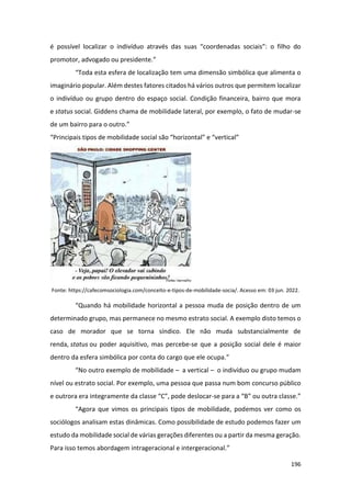 196
é possível localizar o indivíduo através das suas “coordenadas sociais”: o filho do
promotor, advogado ou presidente.”
“Toda esta esfera de localização tem uma dimensão simbólica que alimenta o
imaginário popular. Além destes fatores citados há vários outros que permitem localizar
o indivíduo ou grupo dentro do espaço social. Condição financeira, bairro que mora
e status social. Giddens chama de mobilidade lateral, por exemplo, o fato de mudar-se
de um bairro para o outro.”
“Principais tipos de mobilidade social são “horizontal” e “vertical”
Fonte: https://cafecomsociologia.com/conceito-e-tipos-de-mobilidade-socia/. Acesso em: 03 jun. 2022.
“Quando há mobilidade horizontal a pessoa muda de posição dentro de um
determinado grupo, mas permanece no mesmo estrato social. A exemplo disto temos o
caso de morador que se torna síndico. Ele não muda substancialmente de
renda, status ou poder aquisitivo, mas percebe-se que a posição social dele é maior
dentro da esfera simbólica por conta do cargo que ele ocupa.”
“No outro exemplo de mobilidade – a vertical – o indivíduo ou grupo mudam
nível ou estrato social. Por exemplo, uma pessoa que passa num bom concurso público
e outrora era integramente da classe “C”, pode deslocar-se para a “B” ou outra classe.”
“Agora que vimos os principais tipos de mobilidade, podemos ver como os
sociólogos analisam estas dinâmicas. Como possibilidade de estudo podemos fazer um
estudo da mobilidade social de várias gerações diferentes ou a partir da mesma geração.
Para isso temos abordagem intrageracional e intergeracional.”
 
